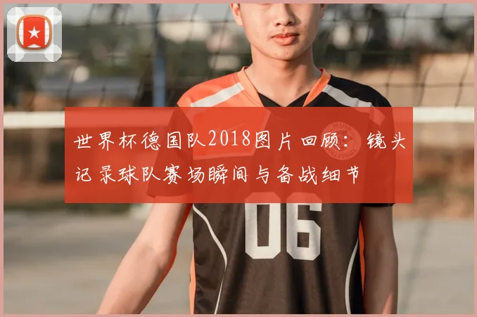 世界杯德国队2018图片回顾：镜头记录球队赛场瞬间与备战细节