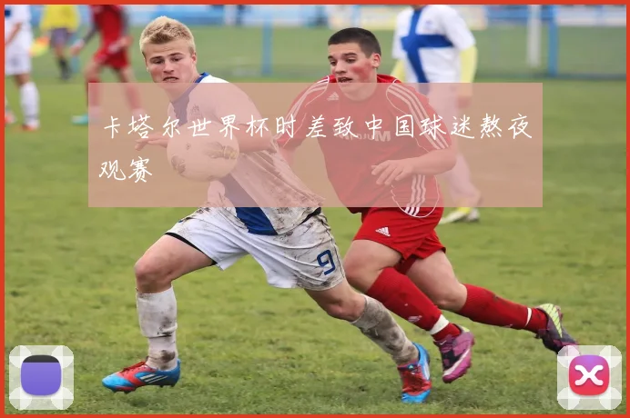 卡塔尔世界杯时差致中国球迷熬夜观赛
