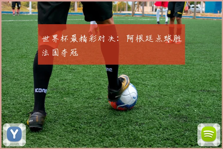世界杯最精彩对决:阿根廷点球胜法国夺冠