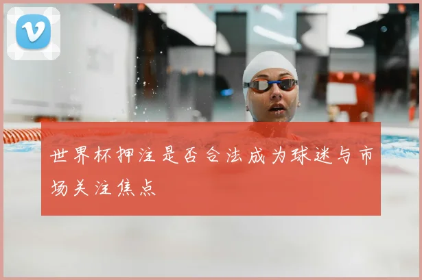 世界杯押注是否合法成为球迷与市场关注焦点