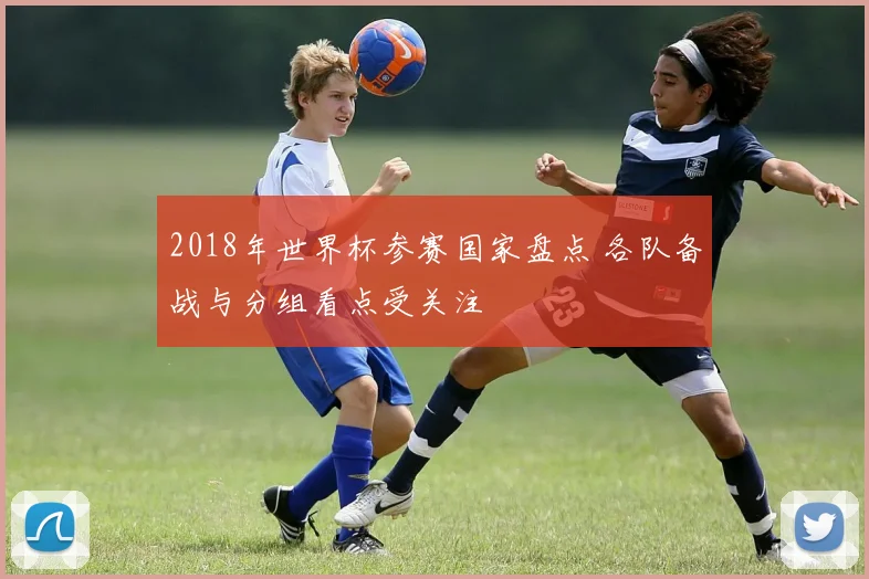 2018年世界杯参赛国家盘点 各队备战与分组看点受关注