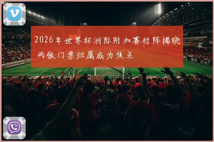 2026年世界杯洲际附加赛对阵揭晓 两张门票归属成为焦点