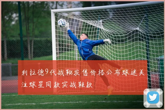 利拉德9代战靴发售价格公布球迷关注球星同款实战鞋款