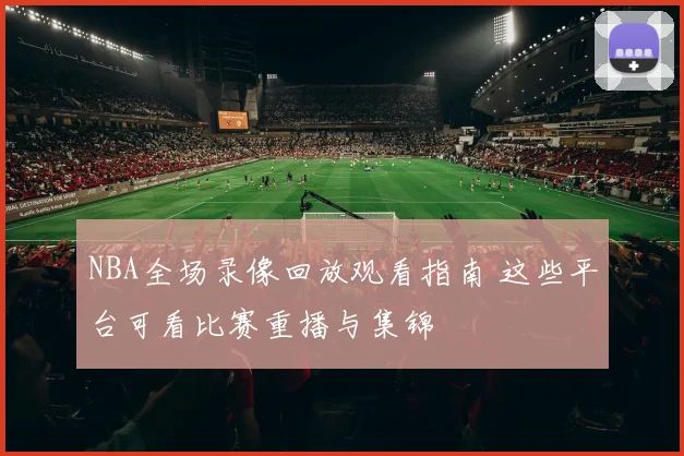 NBA全场录像回放观看指南 这些平台可看比赛重播与集锦