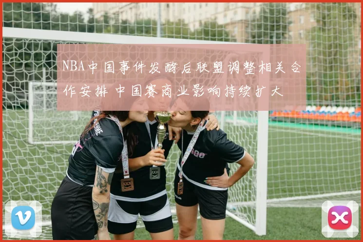 NBA中国事件发酵后联盟调整相关合作安排 中国赛商业影响持续扩大