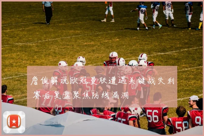 詹俊解说欧冠曼联遭遇关键战失利 赛后复盘聚焦防线漏洞