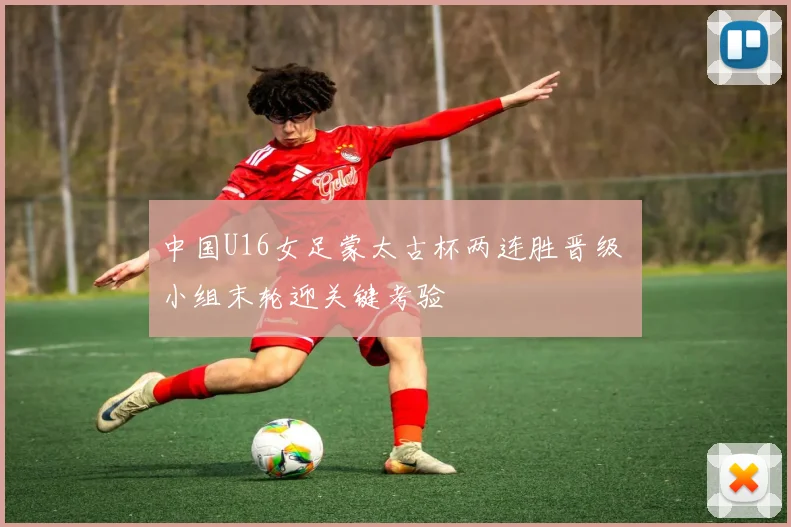 中国U16女足蒙太古杯两连胜晋级 小组末轮迎关键考验