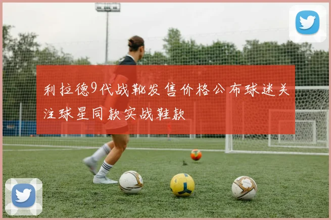 利拉德9代战靴发售价格公布球迷关注球星同款实战鞋款