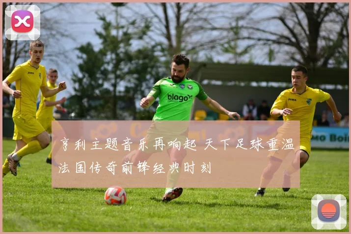 亨利主题音乐再响起 天下足球重温法国传奇前锋经典时刻