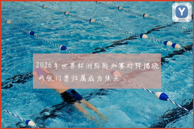 2026年世界杯洲际附加赛对阵揭晓 两张门票归属成为焦点