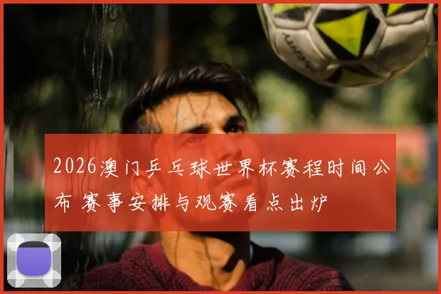 2026澳门乒乓球世界杯赛程时间公布 赛事安排与观赛看点出炉