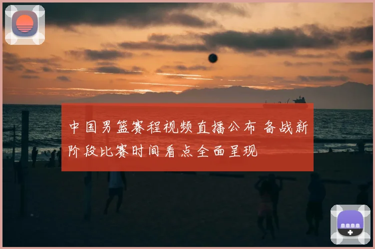 中国男篮赛程视频直播公布 备战新阶段比赛时间看点全面呈现