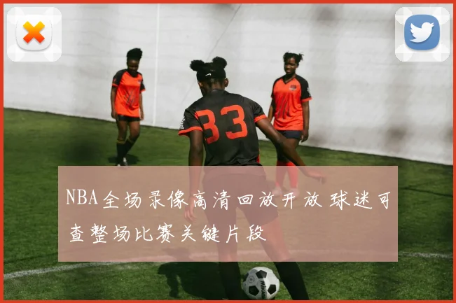NBA全场录像高清回放开放 球迷可查整场比赛关键片段