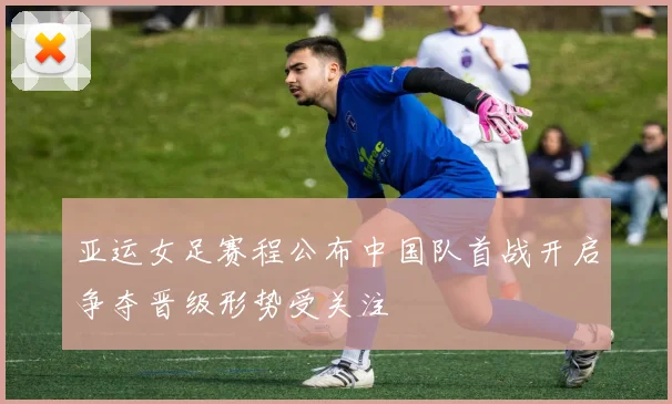 亚运女足赛程公布中国队首战开启争夺晋级形势受关注