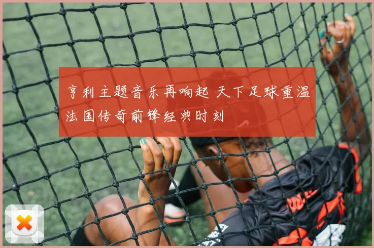 亨利主题音乐再响起 天下足球重温法国传奇前锋经典时刻