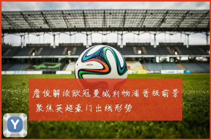 詹俊解读欧冠曼城利物浦晋级前景 聚焦英超豪门出线形势